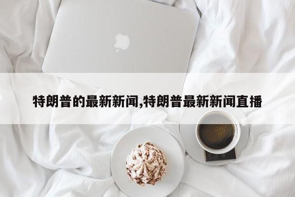 特朗普的最新新闻,特朗普最新新闻直播