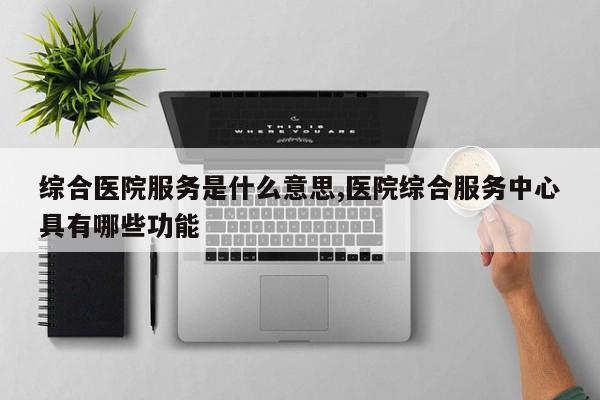 综合医院服务是什么意思,医院综合服务中心具有哪些功能
