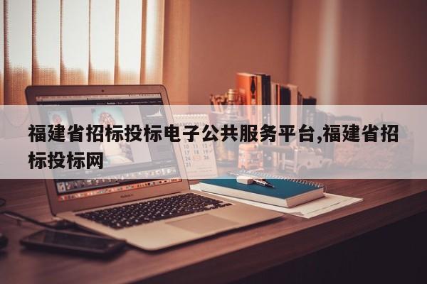 福建省招标投标电子公共服务平台,福建省招标投标网