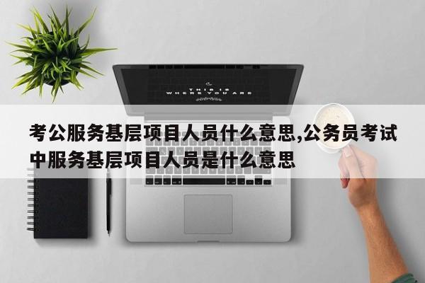 考公服务基层项目人员什么意思,公务员考试中服务基层项目人员是什么意思