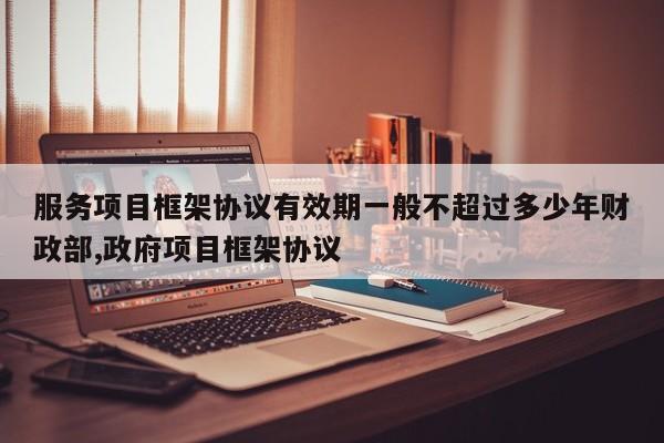 服务项目框架协议有效期一般不超过多少年财政部,政府项目框架协议