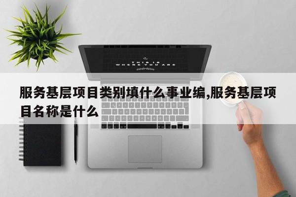 服务基层项目类别填什么事业编,服务基层项目名称是什么