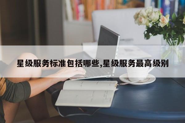 星级服务标准包括哪些,星级服务最高级别
