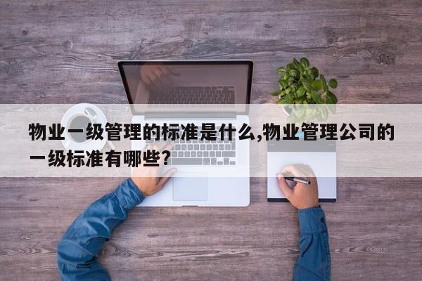 物业一级管理的标准是什么,物业管理公司的一级标准有哪些?