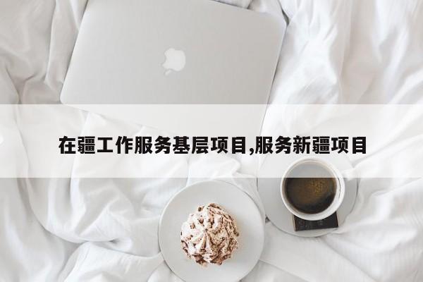 在疆工作服务基层项目,服务新疆项目