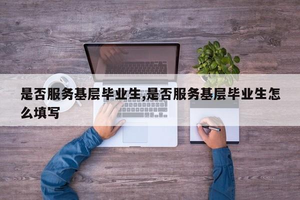 是否服务基层毕业生,是否服务基层毕业生怎么填写