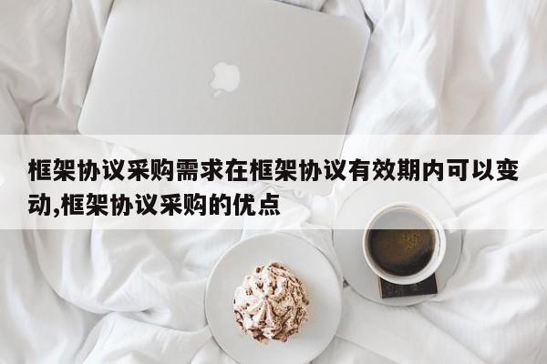 框架协议采购需求在框架协议有效期内可以变动,框架协议采购的优点