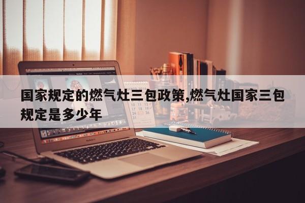 国家规定的燃气灶三包政策,燃气灶国家三包规定是多少年