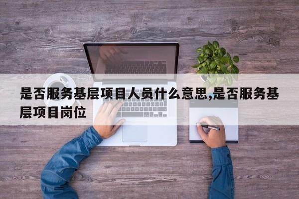 是否服务基层项目人员什么意思,是否服务基层项目岗位