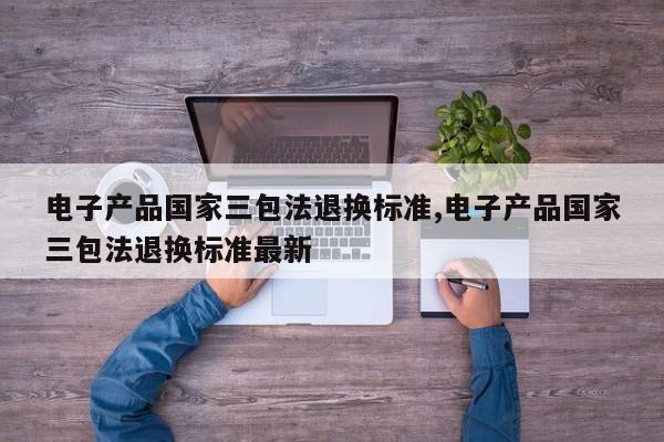 电子产品国家三包法退换标准,电子产品国家三包法退换标准最新