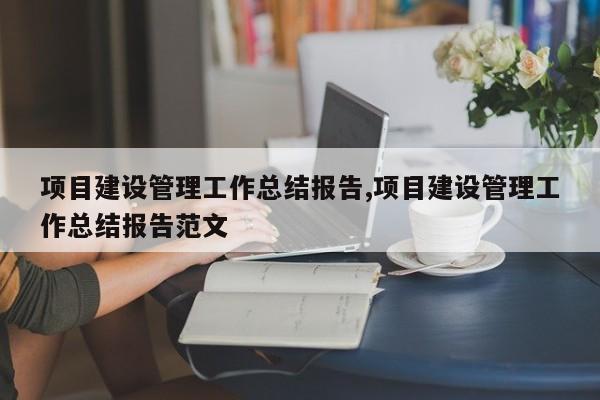 项目建设管理工作总结报告,项目建设管理工作总结报告范文