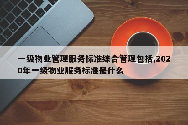 一级物业管理服务标准综合管理包括,2020年一级物业服务标准是什么
