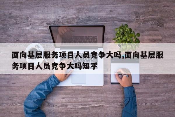 面向基层服务项目人员竞争大吗,面向基层服务项目人员竞争大吗知乎