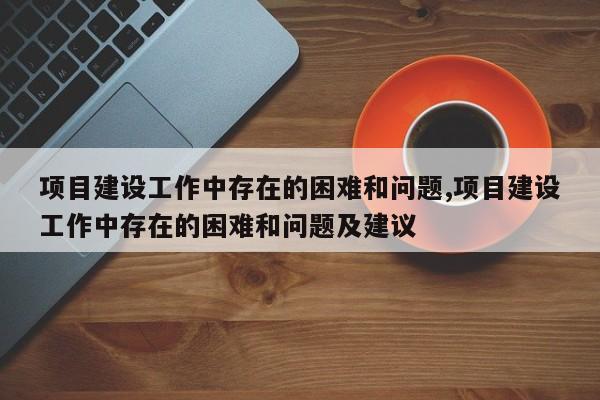 项目建设工作中存在的困难和问题,项目建设工作中存在的困难和问题及建议