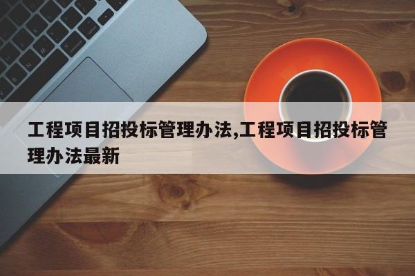 工程项目招投标管理办法,工程项目招投标管理办法最新