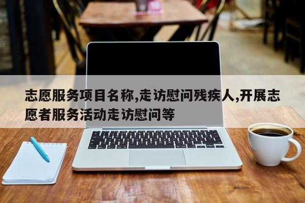 志愿服务项目名称,走访慰问残疾人,开展志愿者服务活动走访慰问等